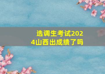 选调生考试2024山西出成绩了吗