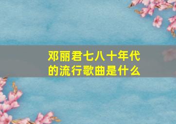 邓丽君七八十年代的流行歌曲是什么