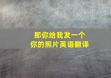 那你给我发一个你的照片英语翻译