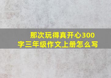 那次玩得真开心300字三年级作文上册怎么写