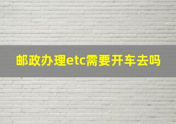 邮政办理etc需要开车去吗