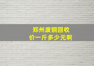 郑州废铜回收价一斤多少元啊