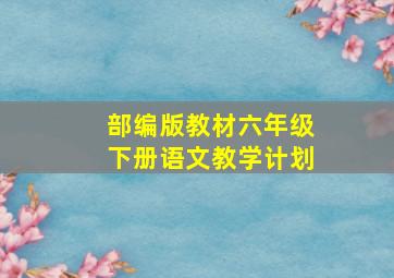 部编版教材六年级下册语文教学计划