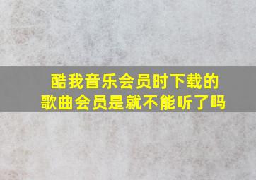 酷我音乐会员时下载的歌曲会员是就不能听了吗