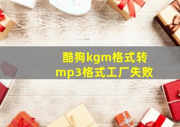 酷狗kgm格式转mp3格式工厂失败