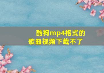 酷狗mp4格式的歌曲视频下载不了