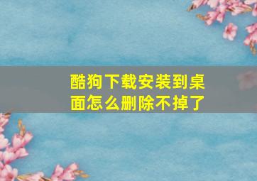 酷狗下载安装到桌面怎么删除不掉了