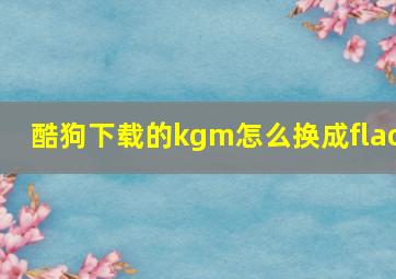 酷狗下载的kgm怎么换成flac