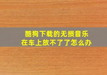 酷狗下载的无损音乐在车上放不了了怎么办