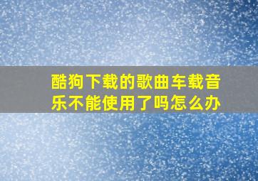 酷狗下载的歌曲车载音乐不能使用了吗怎么办