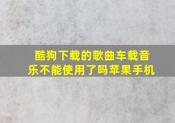 酷狗下载的歌曲车载音乐不能使用了吗苹果手机