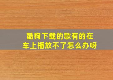 酷狗下载的歌有的在车上播放不了怎么办呀