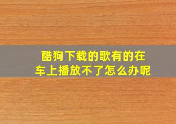 酷狗下载的歌有的在车上播放不了怎么办呢