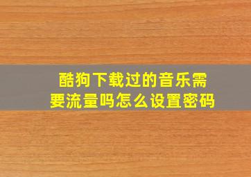 酷狗下载过的音乐需要流量吗怎么设置密码