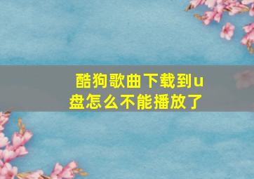 酷狗歌曲下载到u盘怎么不能播放了