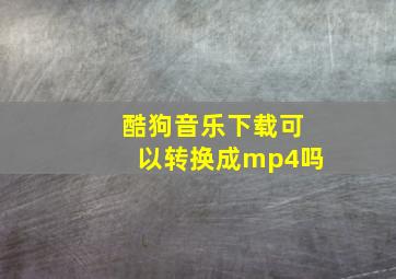 酷狗音乐下载可以转换成mp4吗