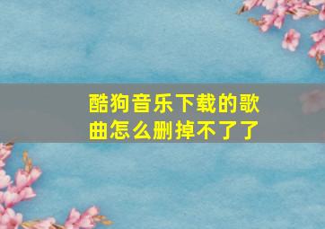 酷狗音乐下载的歌曲怎么删掉不了了