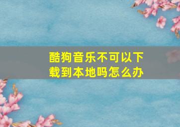 酷狗音乐不可以下载到本地吗怎么办