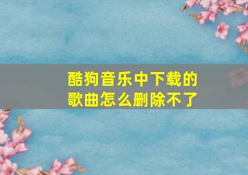 酷狗音乐中下载的歌曲怎么删除不了