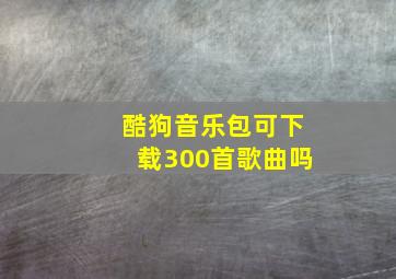 酷狗音乐包可下载300首歌曲吗