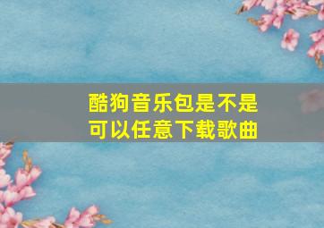 酷狗音乐包是不是可以任意下载歌曲