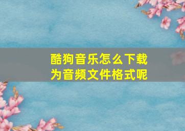 酷狗音乐怎么下载为音频文件格式呢