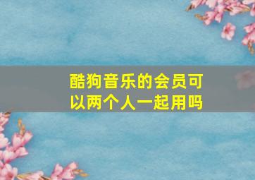 酷狗音乐的会员可以两个人一起用吗