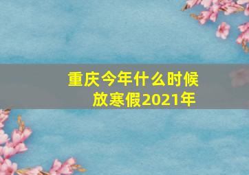 重庆今年什么时候放寒假2021年