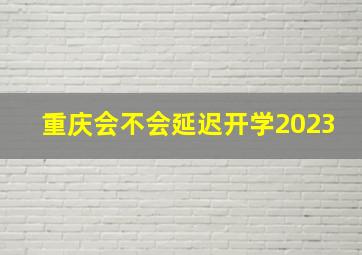 重庆会不会延迟开学2023