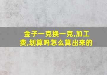 金子一克换一克,加工费,划算吗怎么算出来的