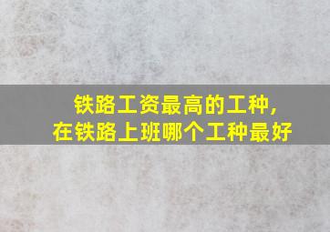 铁路工资最高的工种,在铁路上班哪个工种最好