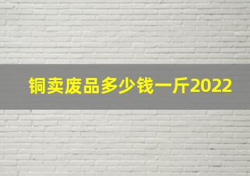 铜卖废品多少钱一斤2022