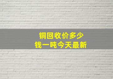 铜回收价多少钱一吨今天最新