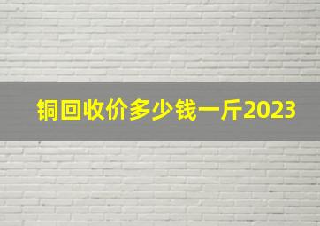 铜回收价多少钱一斤2023