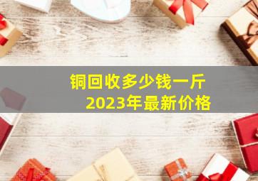 铜回收多少钱一斤2023年最新价格