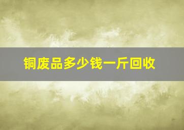 铜废品多少钱一斤回收