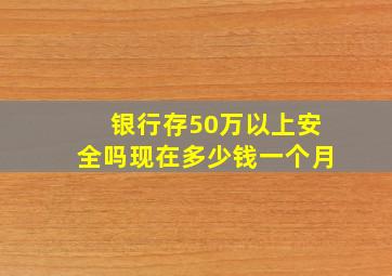 银行存50万以上安全吗现在多少钱一个月