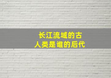 长江流域的古人类是谁的后代