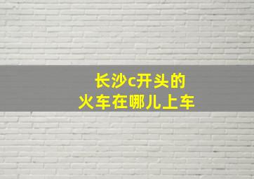 长沙c开头的火车在哪儿上车