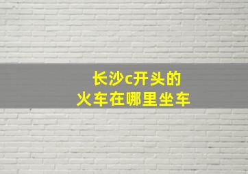 长沙c开头的火车在哪里坐车