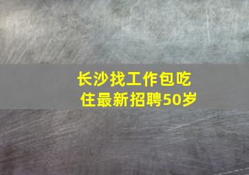 长沙找工作包吃住最新招聘50岁