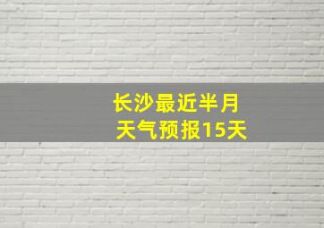 长沙最近半月天气预报15天