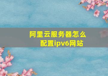 阿里云服务器怎么配置ipv6网站