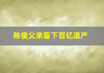 陈俊父亲留下百亿遗产