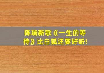 陈瑞新歌《一生的等待》比白狐还要好听!