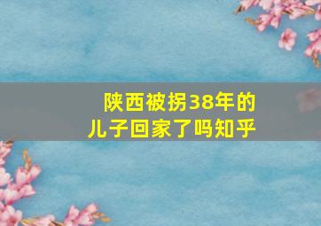 陕西被拐38年的儿子回家了吗知乎