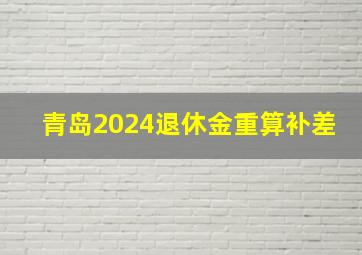 青岛2024退休金重算补差