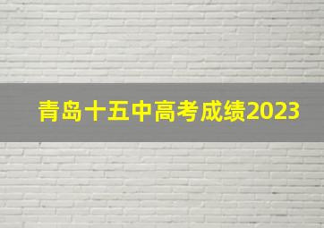 青岛十五中高考成绩2023