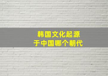 韩国文化起源于中国哪个朝代