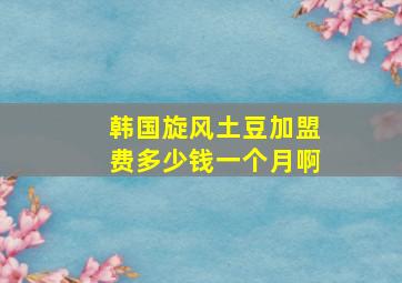 韩国旋风土豆加盟费多少钱一个月啊